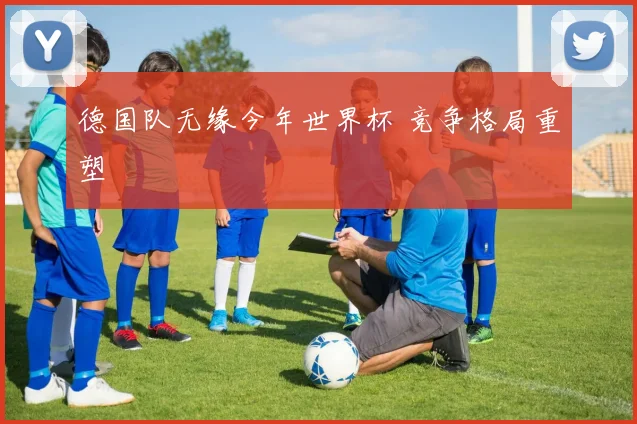 德国队无缘今年世界杯 竞争格局重塑