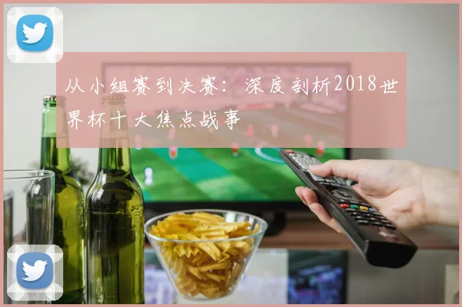 从小组赛到决赛:深度剖析2018世界杯十大焦点战事