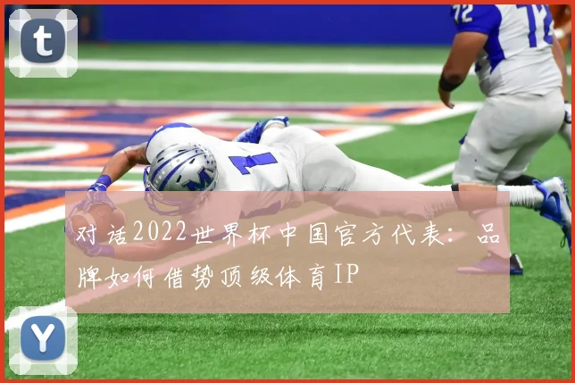 对话2022世界杯中国官方代表:品牌如何借势顶级体育IP