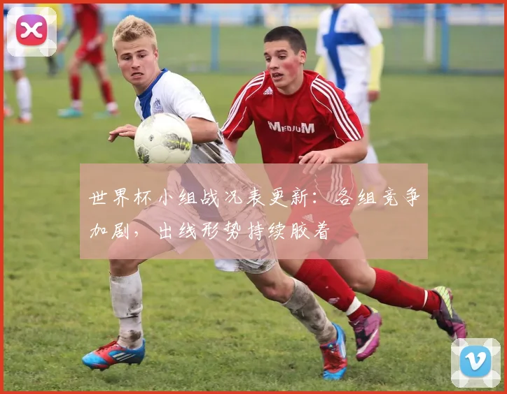 世界杯小组战况表更新：各组竞争加剧，出线形势持续胶着