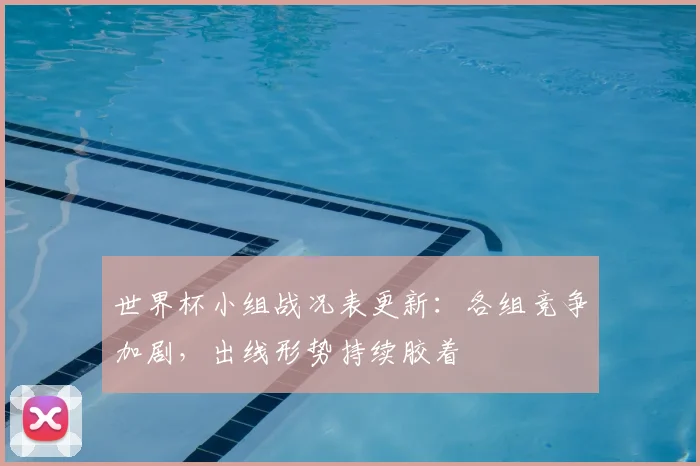 世界杯小组战况表更新：各组竞争加剧，出线形势持续胶着