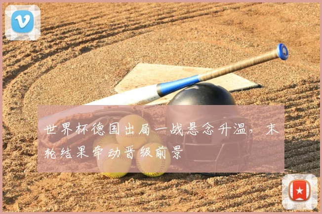 世界杯德国出局一战悬念升温,末轮结果牵动晋级前景