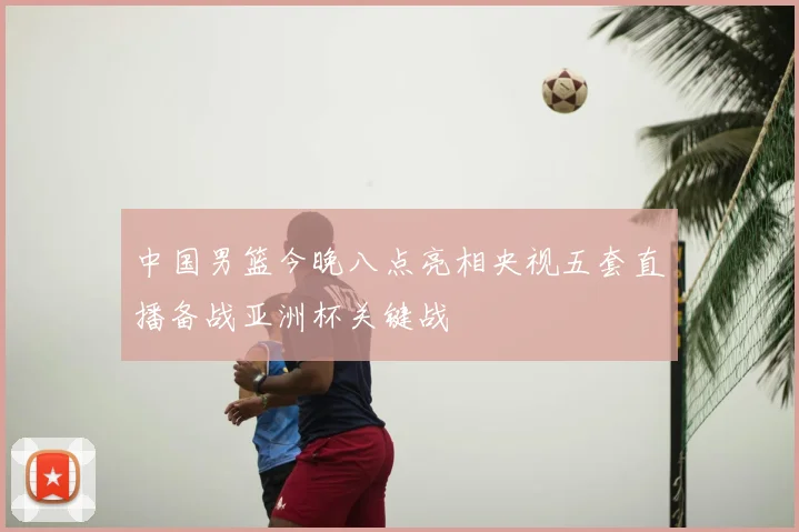 中国男篮今晚八点亮相央视五套直播备战亚洲杯关键战