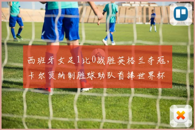 西班牙女足1比0战胜英格兰夺冠,卡尔莫纳制胜球助队首捧世界杯