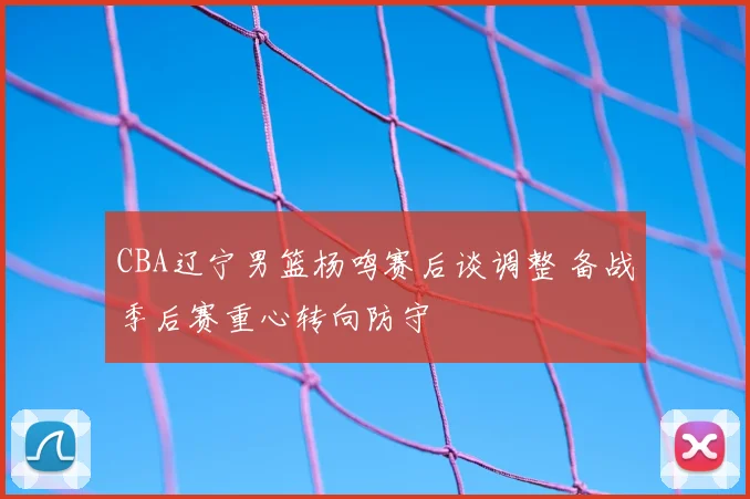 CBA辽宁男篮杨鸣赛后谈调整 备战季后赛重心转向防守