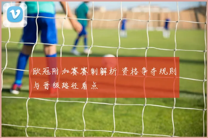 欧冠附加赛赛制解析 资格争夺规则与晋级路径看点
