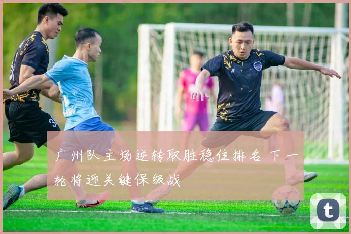 广州队主场逆转取胜稳住排名 下一轮将迎关键保级战