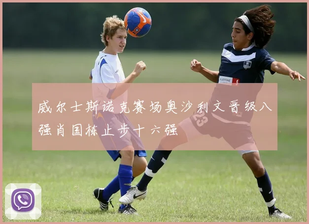 威尔士斯诺克赛场奥沙利文晋级八强肖国栋止步十六强