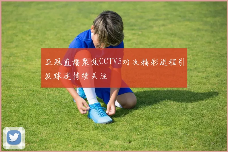 亚冠直播聚焦CCTV5对决精彩进程引发球迷持续关注