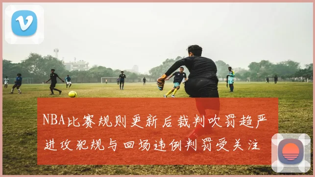 NBA比赛规则更新后裁判吹罚趋严 进攻犯规与回场违例判罚受关注