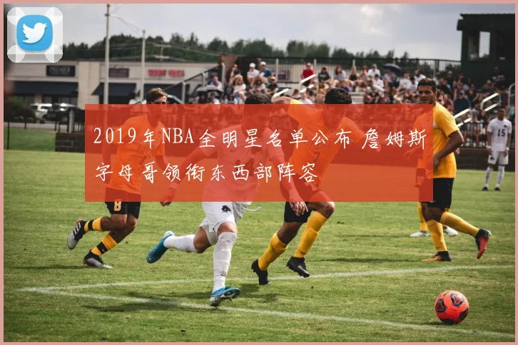 2019年NBA全明星名单公布 詹姆斯字母哥领衔东西部阵容