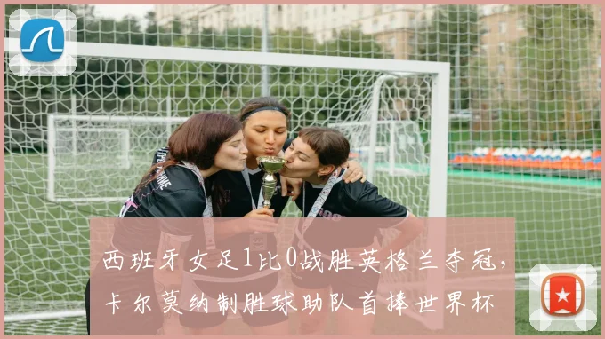 西班牙女足1比0战胜英格兰夺冠，卡尔莫纳制胜球助队首捧世界杯