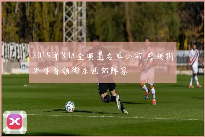 2019年NBA全明星名单公布 詹姆斯字母哥领衔东西部阵容