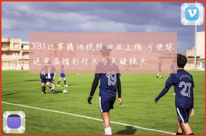 NBA比赛腾讯视频回放上线 方便球迷重温精彩对决与关键镜头