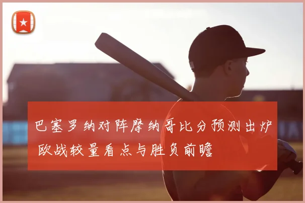 巴塞罗纳对阵摩纳哥比分预测出炉 欧战较量看点与胜负前瞻