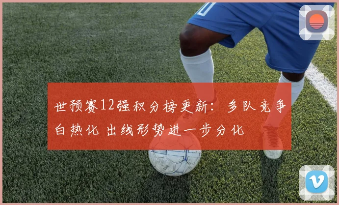 世预赛12强积分榜更新:多队竞争白热化 出线形势进一步分化