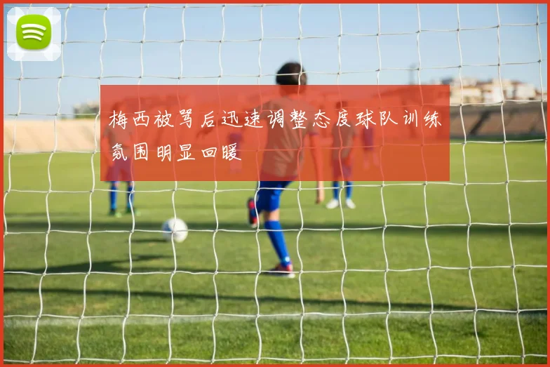 梅西被骂后迅速调整态度球队训练氛围明显回暖