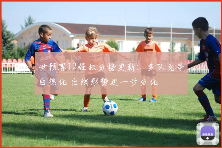 世预赛12强积分榜更新：多队竞争白热化 出线形势进一步分化