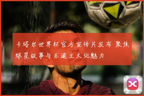 卡塔尔世界杯官方宣传片发布 聚焦球星故事与东道主文化魅力