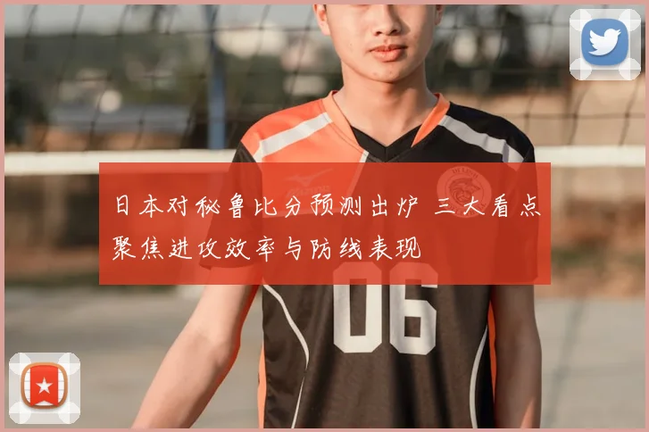 日本对秘鲁比分预测出炉 三大看点聚焦进攻效率与防线表现