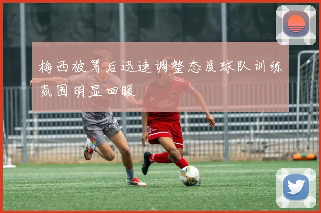 梅西被骂后迅速调整态度球队训练氛围明显回暖