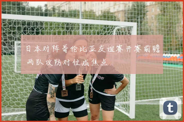 日本对阵哥伦比亚友谊赛开赛前瞻 两队攻防对位成焦点