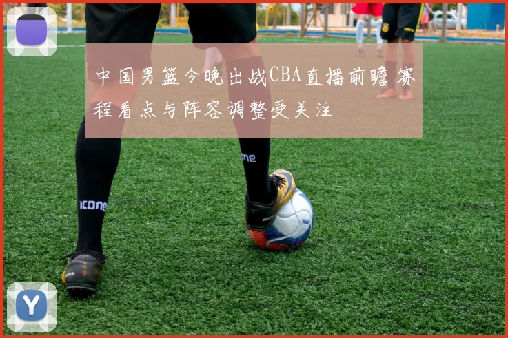 中国男篮今晚出战CBA直播前瞻 赛程看点与阵容调整受关注