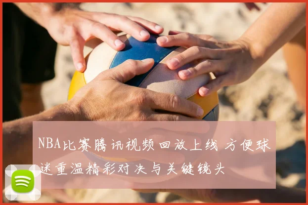 NBA比赛腾讯视频回放上线 方便球迷重温精彩对决与关键镜头