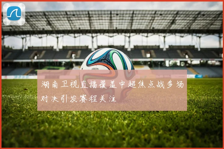 湖南卫视直播覆盖中超焦点战多场对决引发赛程关注