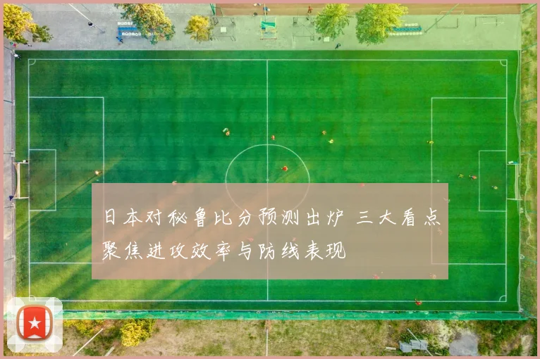 日本对秘鲁比分预测出炉 三大看点聚焦进攻效率与防线表现