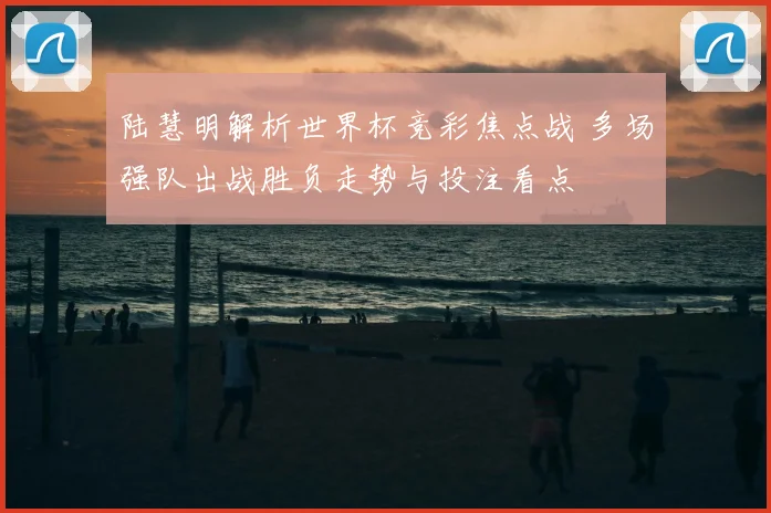 陆慧明解析世界杯竞彩焦点战 多场强队出战胜负走势与投注看点