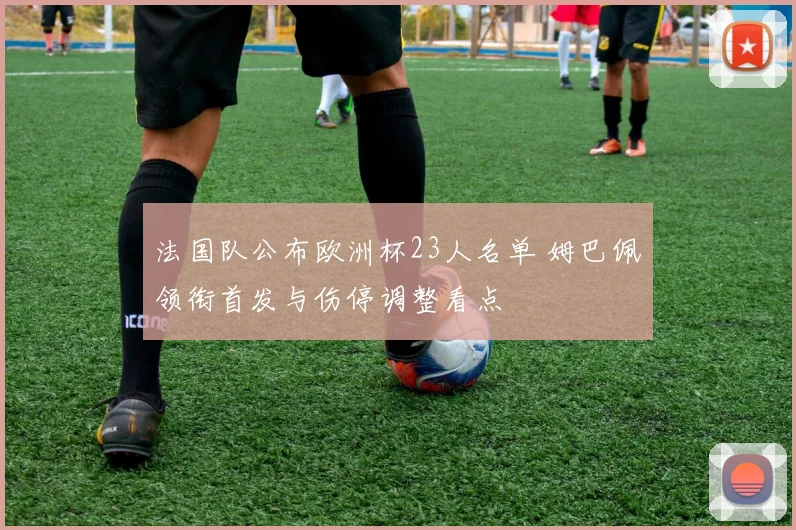 法国队公布欧洲杯23人名单 姆巴佩领衔首发与伤停调整看点